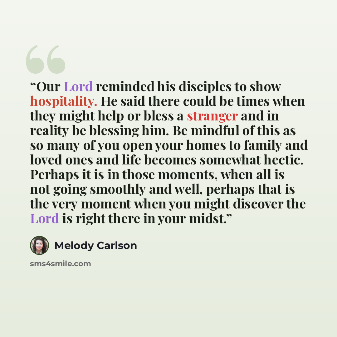 “Our Lord reminded his disciples to show hospitality. He said there could be times when they might help or bless a stranger and in reality be blessing him. Be mindful of this as so many of you open your homes to family and loved ones and life becomes somewhat hectic. Perhaps it is in those moments…” quote by Melody Carlson