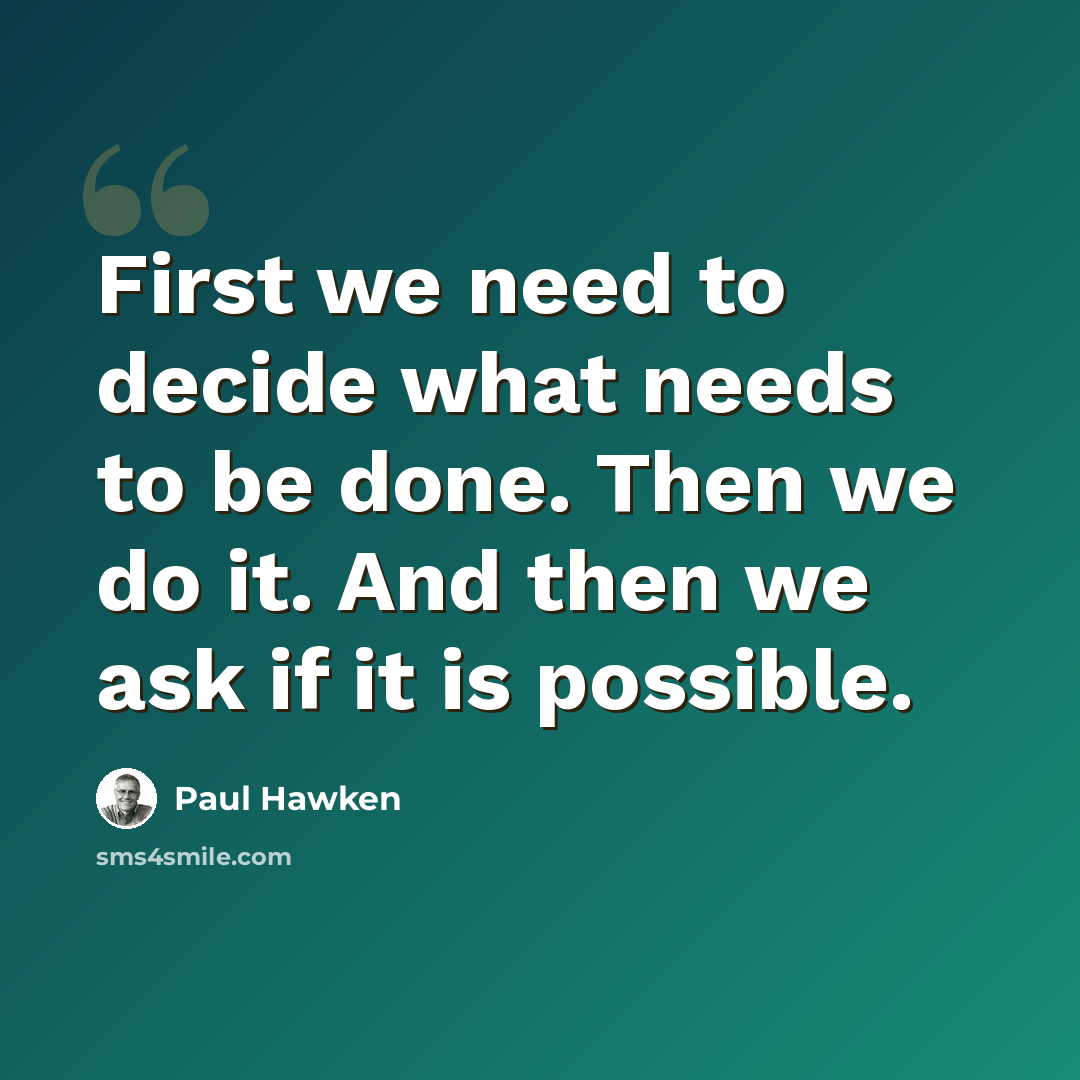 “First we need to decide what needs to be done. Then we do it. And then we ask if it is possible.” quote by Paul Hawken