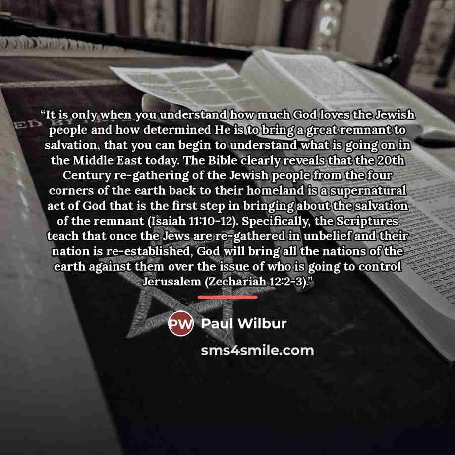 “It is only when you understand how much God loves the Jewish people and how determined He is to bring a great remnant to salvation, that you can begin to understand what is going on in the Middle East today. The Bible clearly reveals that the 20th Century re-gathering of the Jewish people from the…” quote by Paul Wilbur