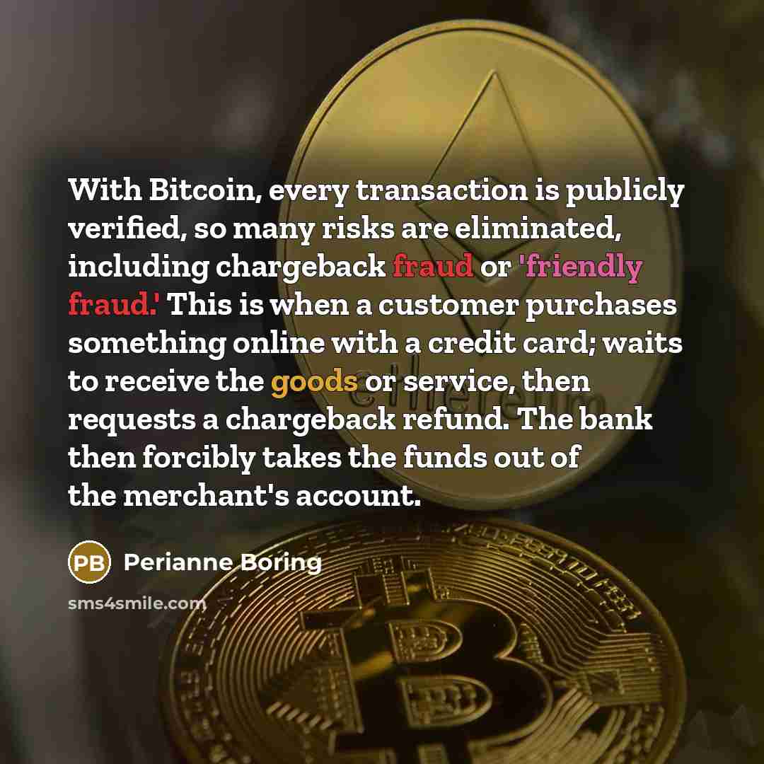 “With Bitcoin, every transaction is publicly verified, so many risks are eliminated, including chargeback fraud or 'friendly fraud.' This is when a customer purchases something online with a credit card; waits to receive the goods or service, then requests a chargeback refund. The bank then…” quote by Perianne Boring