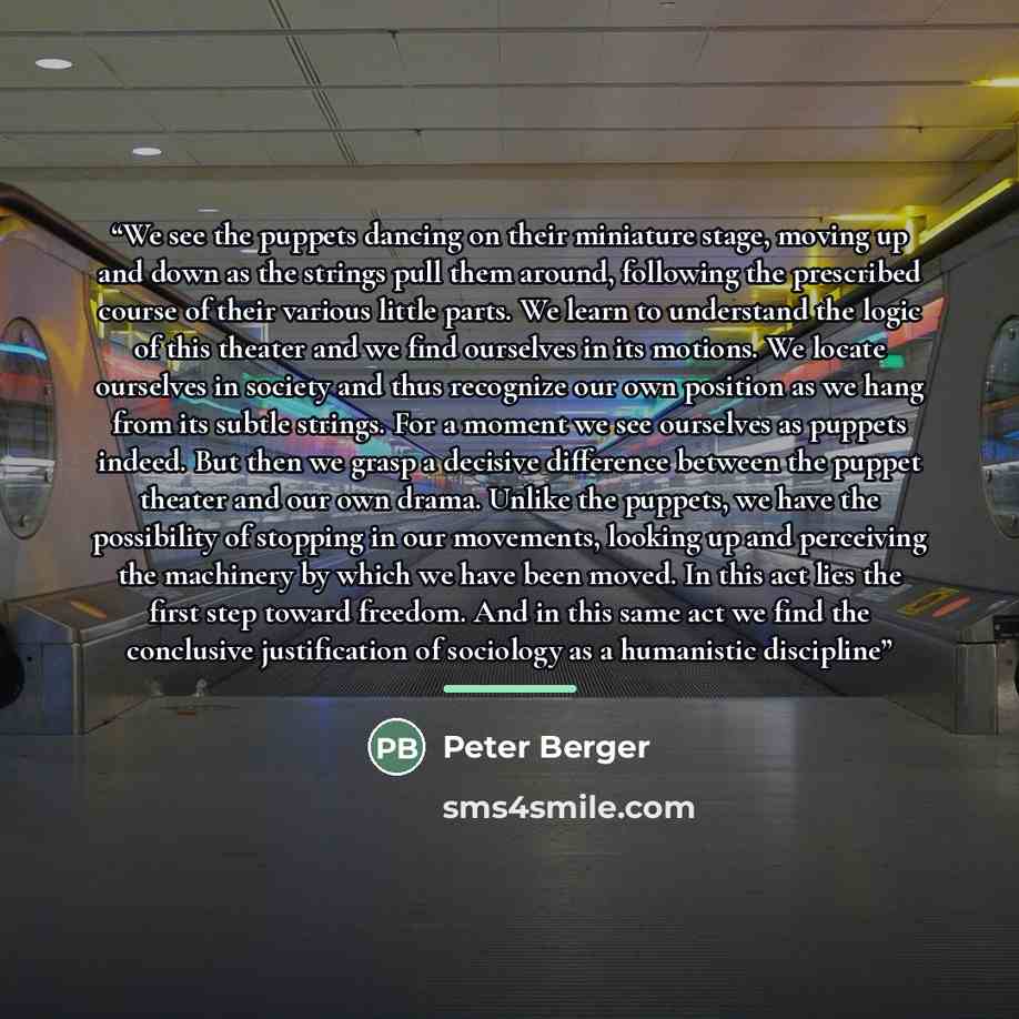 “We see the puppets dancing on their miniature stage, moving up and down as the strings pull them around, following the prescribed course of their various little parts. We learn to understand the logic of this theater and we find ourselves in its motions. We locate ourselves in society and thus…” quote by Peter Berger