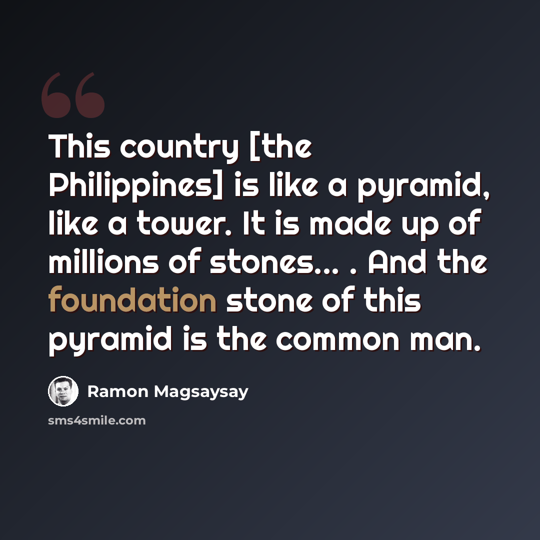 “This country [the Philippines] is like a pyramid, like a tower. It is made up of millions of stones... . And the foundation stone of this pyramid is the common man.” quote by Ramon Magsaysay