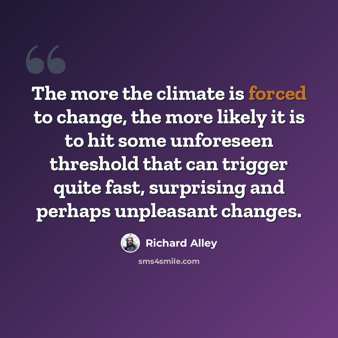 “The more the climate is forced to change, the more likely it is to hit some unforeseen threshold that can trigger quite fast, surprising and perhaps unpleasant changes.” quote by Richard Alley