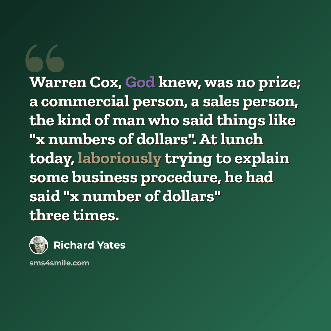 “Warren Cox, God knew, was no prize; a commercial person, a sales person, the kind of man who said things like "x numbers of dollars". At lunch today, laboriously trying to explain some business procedure, he had said "x number of dollars" three times.” quote by Richard Yates