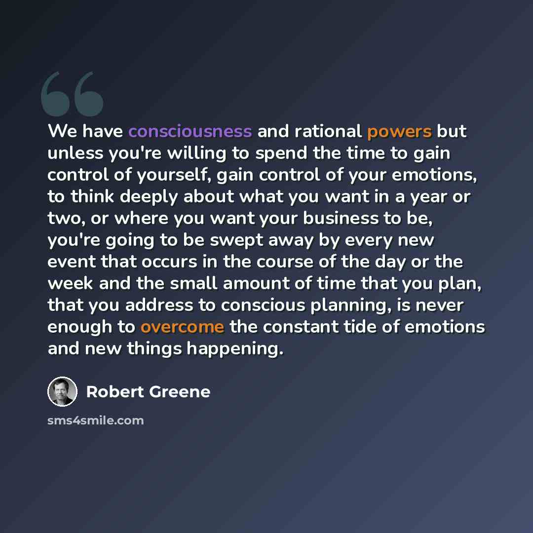 “We have consciousness and rational powers but unless you're willing to spend the time to gain control of yourself, gain control of your emotions, to think deeply about what you want in a year or two, or where you want your business to be, you're going to be swept away by every new event that…” quote by Robert Greene