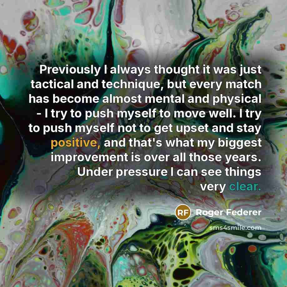“Previously I always thought it was just tactical and technique, but every match has become almost mental and physical - I try to push myself to move well. I try to push myself not to get upset and stay positive, and that's what my biggest improvement is over all those years. Under pressure I can…” quote by Roger Federer