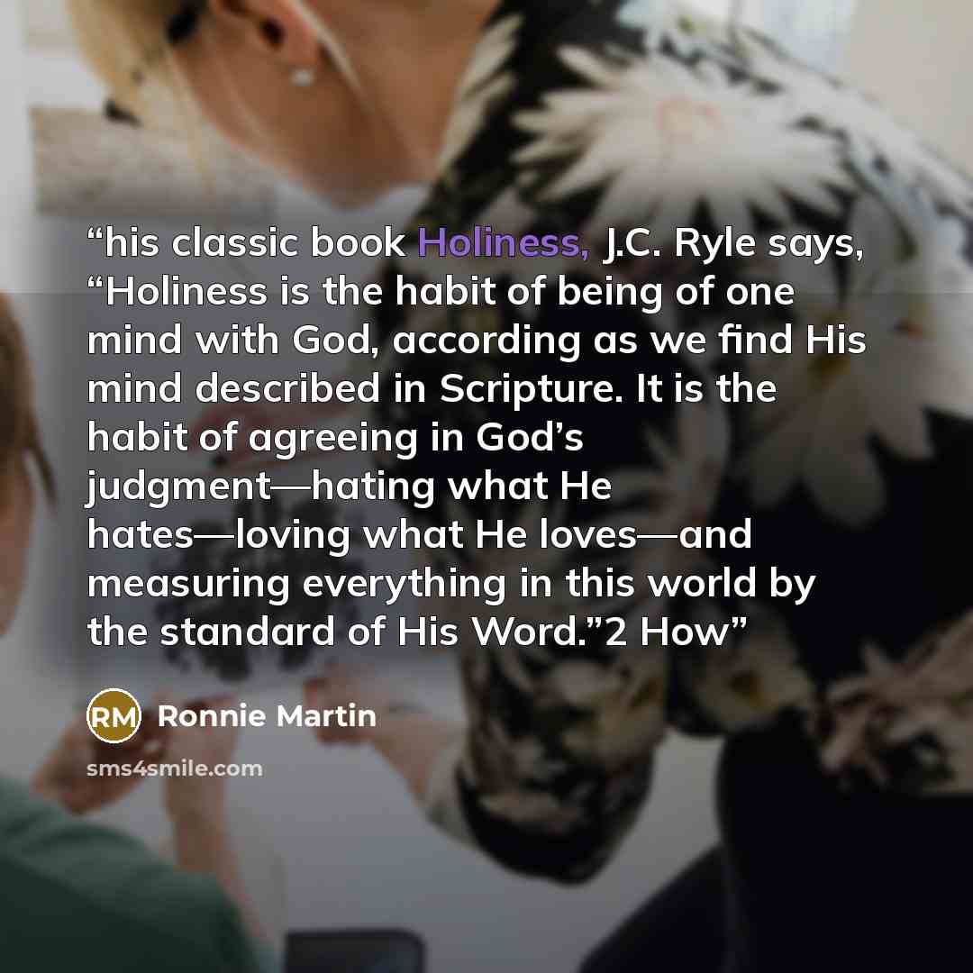“his classic book Holiness, J.C. Ryle says, “Holiness is the habit of being of one mind with God, according as we find His mind described in Scripture. It is the habit of agreeing in God’s judgment—hating what He hates—loving what He loves—and measuring everything in this world by the standard of…” quote by Ronnie Martin