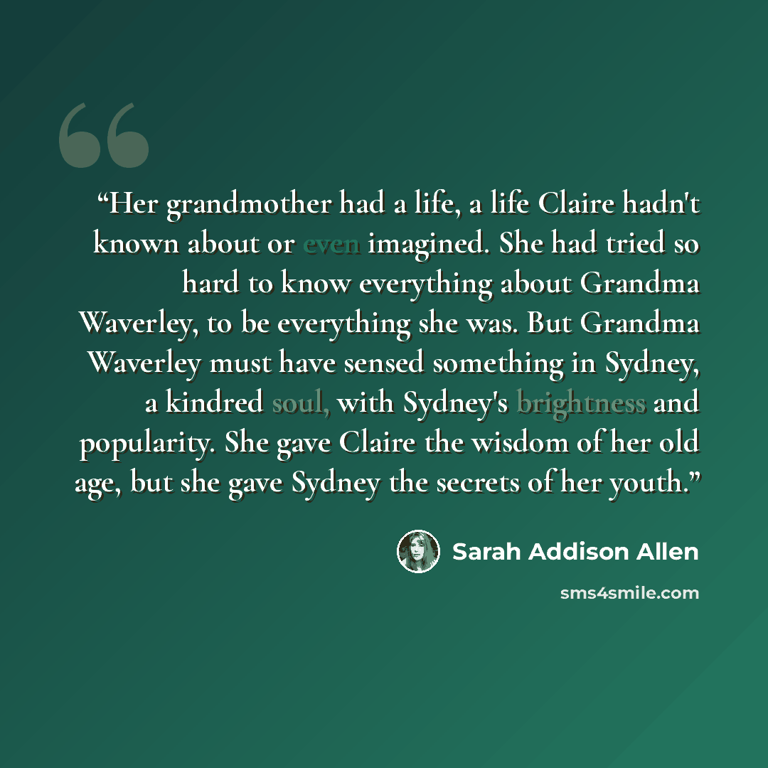 “Her grandmother had a life, a life Claire hadn't known about or even imagined. She had tried so hard to know everything about Grandma Waverley, to be everything she was. But Grandma Waverley must have sensed something in Sydney, a kindred soul, with Sydney's brightness and popularity. She gave…” quote by Sarah Addison Allen