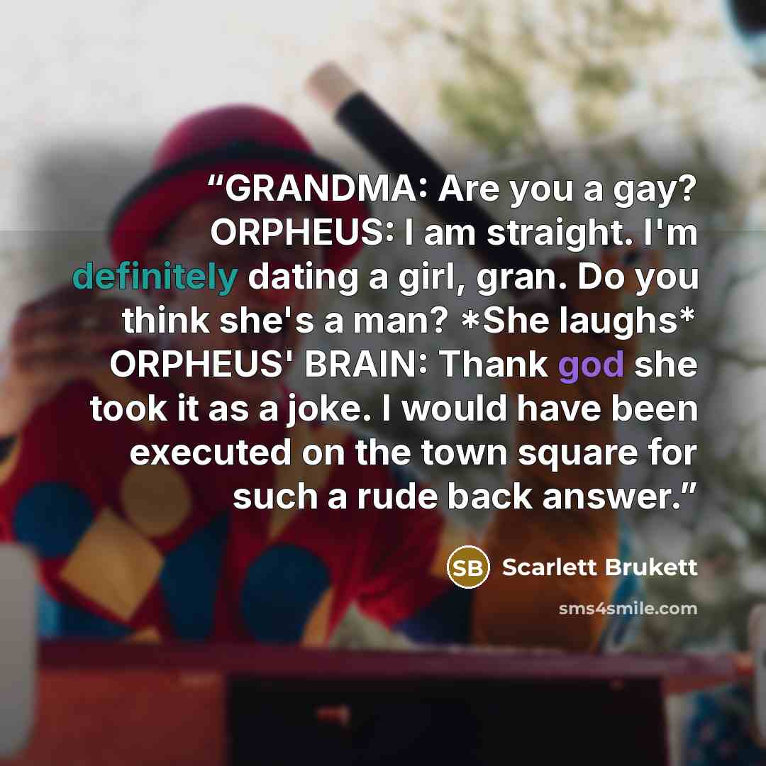 “GRANDMA: Are you a gay? ORPHEUS: I am straight. I'm definitely dating a girl, gran. Do you think she's a man? *She laughs* ORPHEUS' BRAIN: Thank god she took it as a joke. I would have been executed on the town square for such a rude back answer.” quote by Scarlett Brukett
