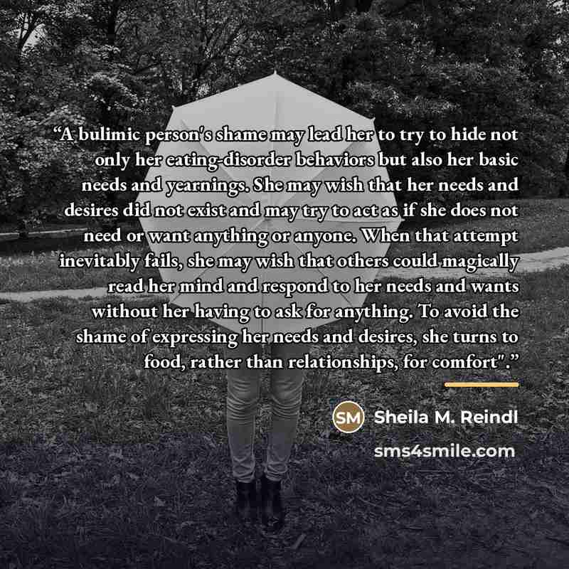 “A bulimic person's shame may lead her to try to hide not only her eating-disorder behaviors but also her basic needs and yearnings. She may wish that her needs and desires did not exist and may try to act as if she does not need or want anything or anyone. When that attempt inevitably fails, she…” quote by Sheila M. Reindl