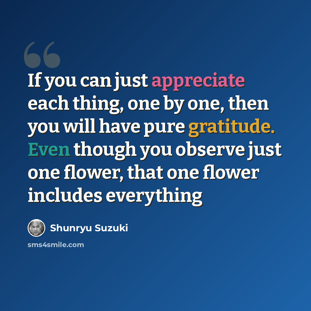 “If you can just appreciate each thing, one by one, then you will have pure gratitude. Even though you observe just one flower, that one flower includes everything” quote by Shunryu Suzuki