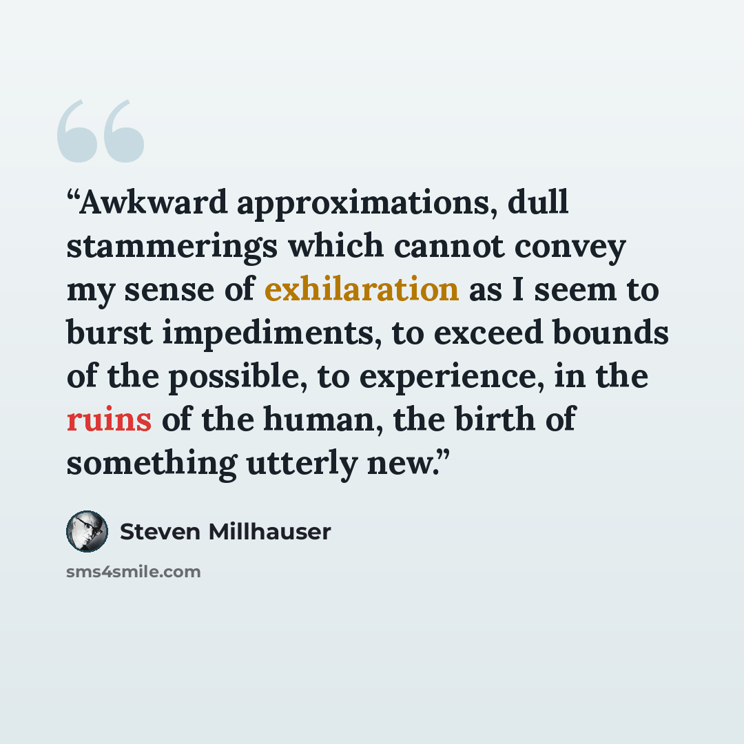 “Awkward approximations, dull stammerings which cannot convey my sense of exhilaration as I seem to burst impediments, to exceed bounds of the possible, to experience, in the ruins of the human, the birth of something utterly new.” quote by Steven Millhauser