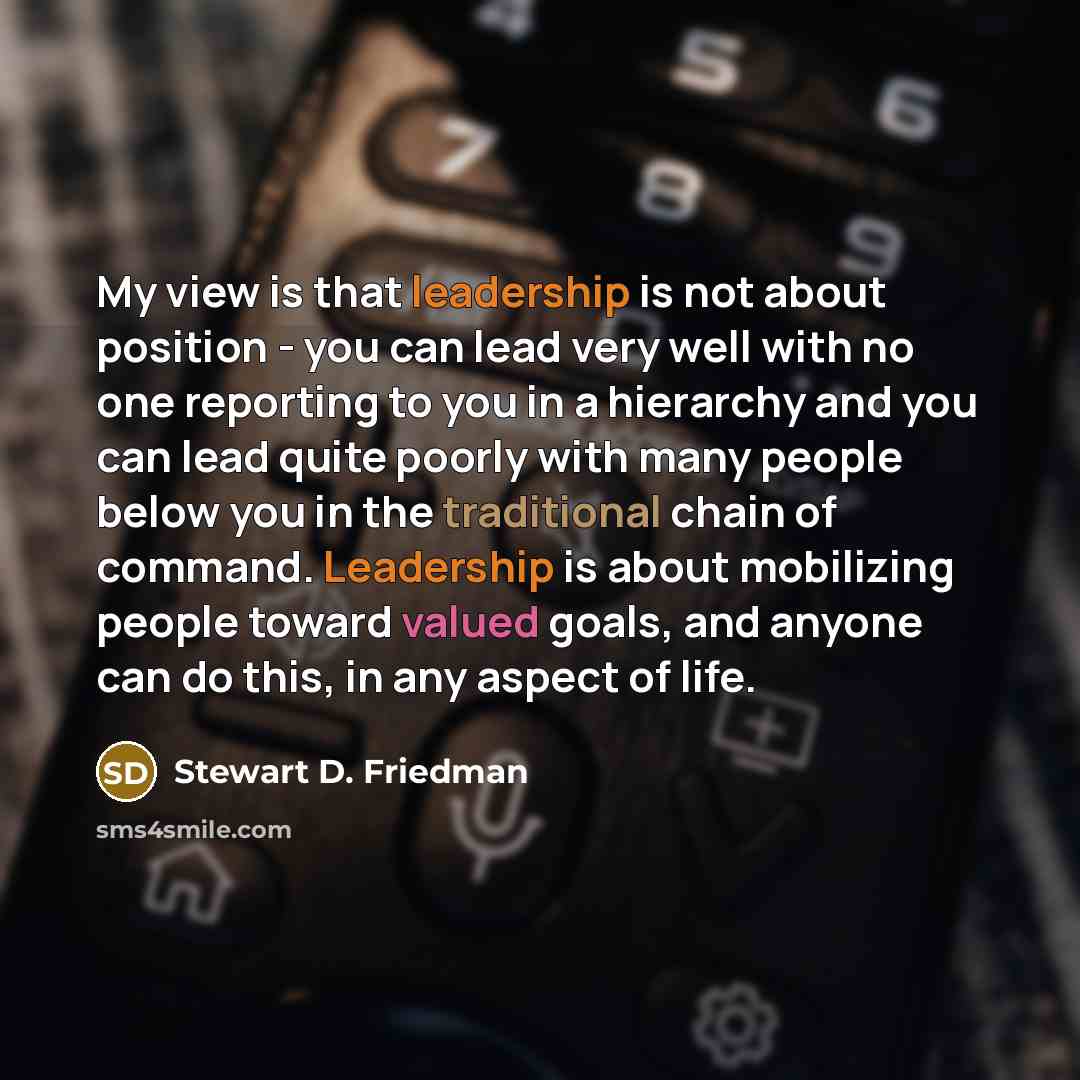 “My view is that leadership is not about position - you can lead very well with no one reporting to you in a hierarchy and you can lead quite poorly with many people below you in the traditional chain of command. Leadership is about mobilizing people toward valued goals, and anyone can do this, in…” quote by Stewart D. Friedman