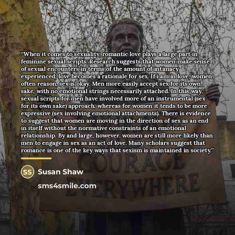 “When it comes to sexuality, romantic love plays a large part in feminine sexual scripts. Research suggests that women make sense of sexual encounters in terms of the amount of intimacy experienced; love becomes a rationale for sex. If i am in love, women often reason, sex is okay. Men more easily…” quote by Susan Shaw