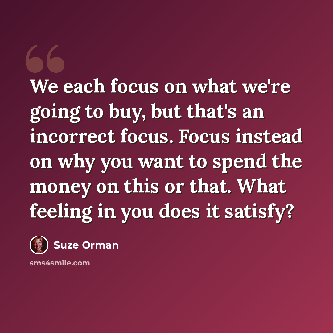 “We each focus on what we're going to buy, but that's an incorrect focus. Focus instead on why you want to spend the money on this or that. What feeling in you does it satisfy?” quote by Suze Orman