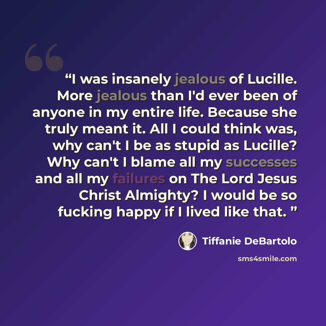“I was insanely jealous of Lucille. More jealous than I'd ever been of anyone in my entire life. Because she truly meant it. All I could think was, why can't I be as stupid as Lucille? Why can't I blame all my successes and all my failures on The Lord Jesus Christ Almighty? I would be so fucking…” quote by Tiffanie DeBartolo
