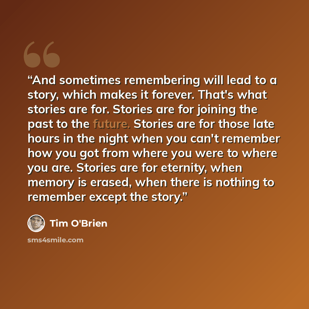 “And sometimes remembering will lead to a story, which makes it forever. That's what stories are for. Stories are for joining the past to the future. Stories are for those late hours in the night when you can't remember how you got from where you were to where you are. Stories are for eternity…” quote by Tim O'Brien
