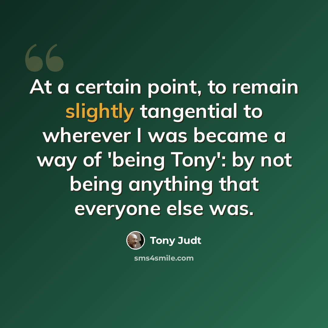 “At a certain point, to remain slightly tangential to wherever I was became a way of 'being Tony': by not being anything that everyone else was.” quote by Tony Judt