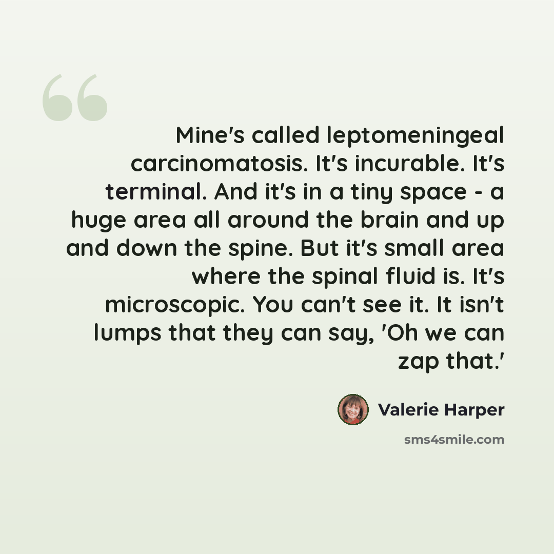 “Mine's called leptomeningeal carcinomatosis. It's incurable. It's terminal. And it's in a tiny space - a huge area all around the brain and up and down the spine. But it's small area where the spinal fluid is. It's microscopic. You can't see it. It isn't lumps that they can say, 'Oh we can zap…” quote by Valerie Harper