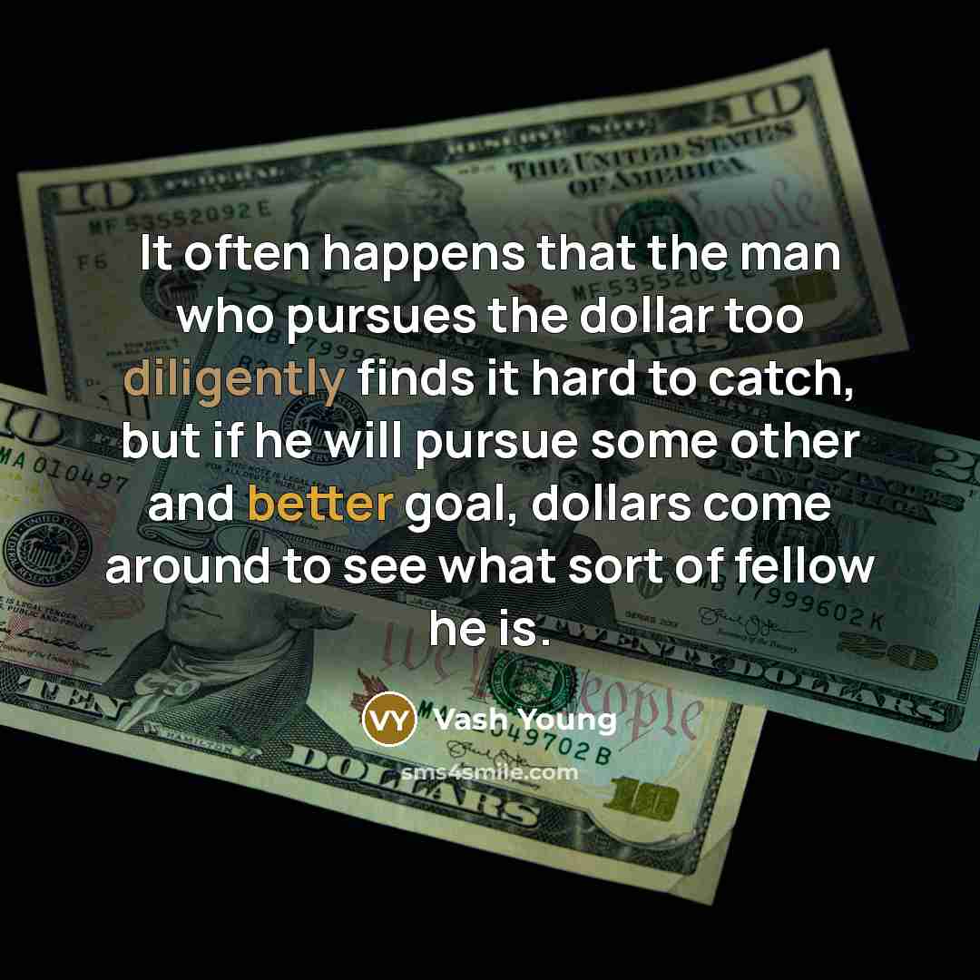 “It often happens that the man who pursues the dollar too diligently finds it hard to catch, but if he will pursue some other and better goal, dollars come around to see what sort of fellow he is.” quote by Vash Young