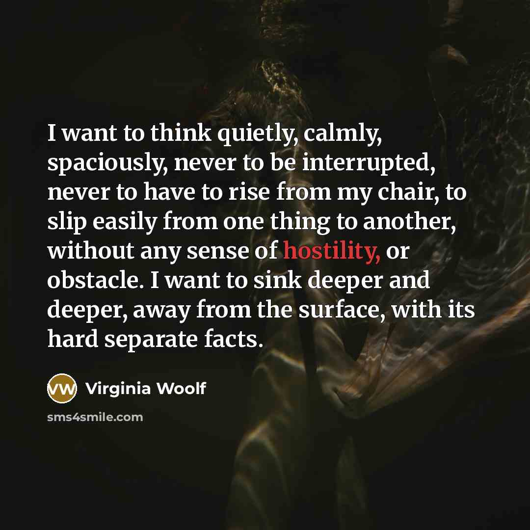 “I want to think quietly, calmly, spaciously, never to be interrupted, never to have to rise from my chair, to slip easily from one thing to another, without any sense of hostility, or obstacle. I want to sink deeper and deeper, away from the surface, with its hard separate facts.” quote by Virginia Woolf