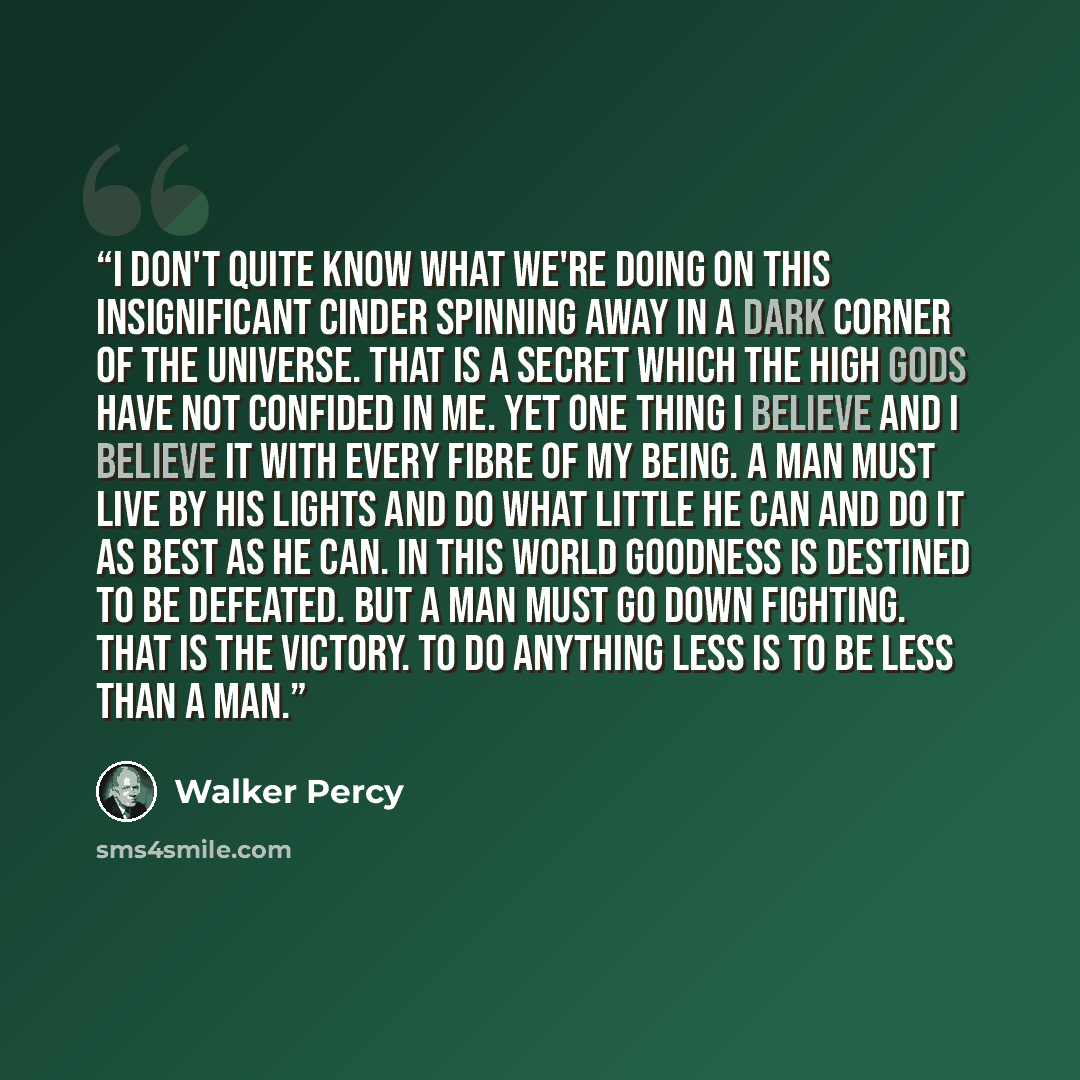 “I don't quite know what we're doing on this insignificant cinder spinning away in a dark corner of the universe. That is a secret which the high gods have not confided in me. Yet one thing I believe and I believe it with every fibre of my being. A man must live by his lights and do what little he…” quote by Walker Percy