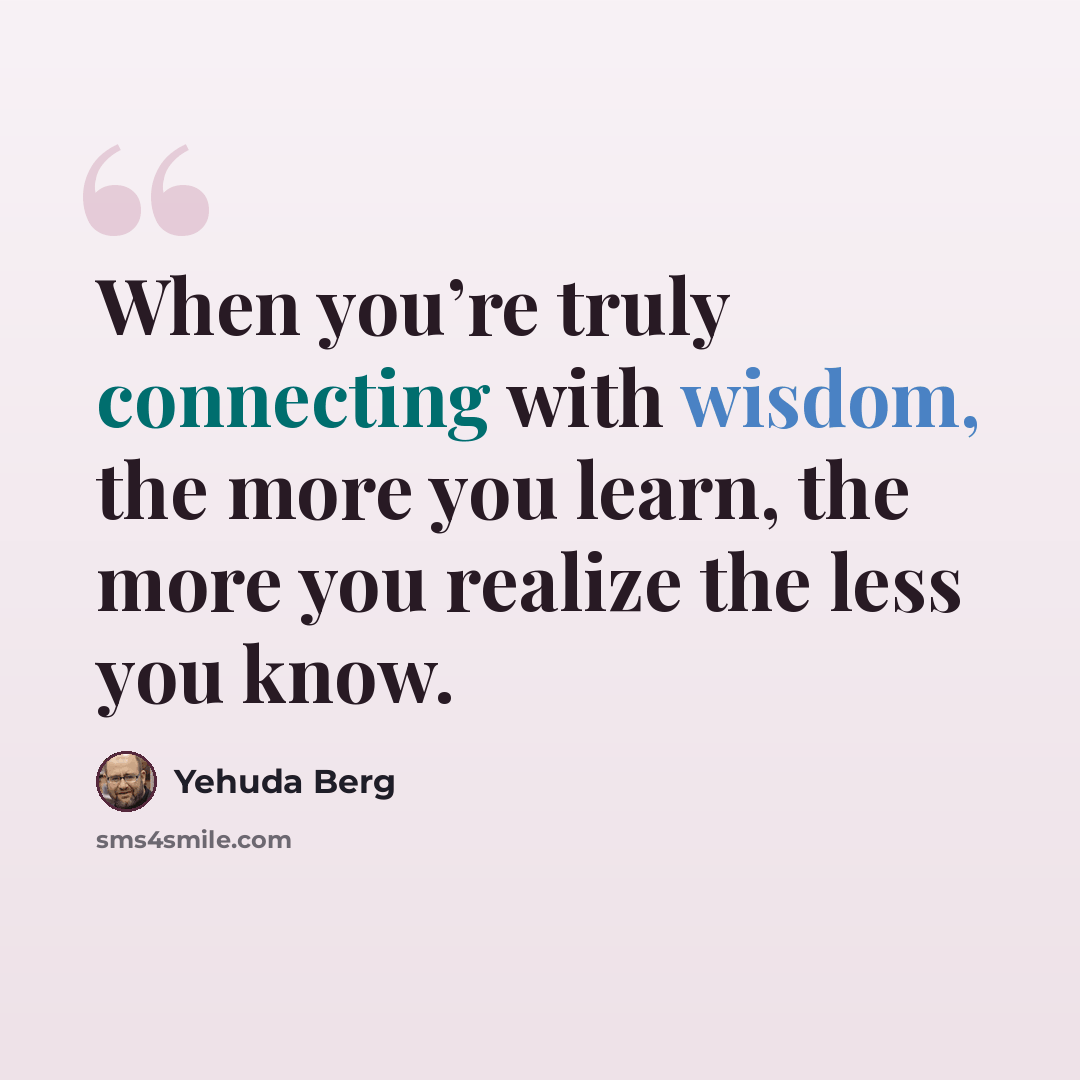 “When you’re truly connecting with wisdom, the more you learn, the more you realize the less you know.” quote by Yehuda Berg