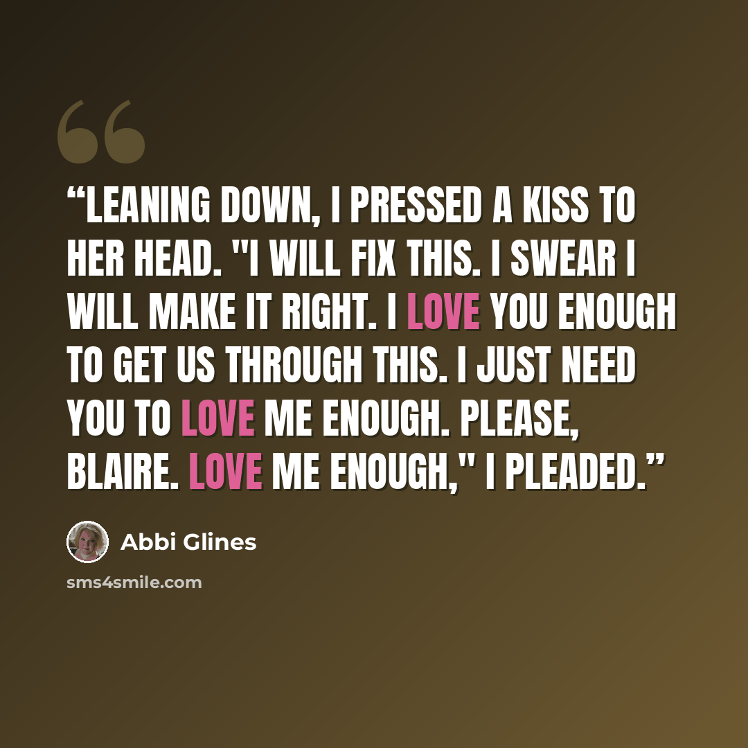 “Leaning down, I pressed a kiss to her head. "I will fix this. I swear I will make it right. I love you enough to get us through this. I just need you to love me enough. Please, Blaire. Love me enough," I pleaded.” quote by Abbi Glines