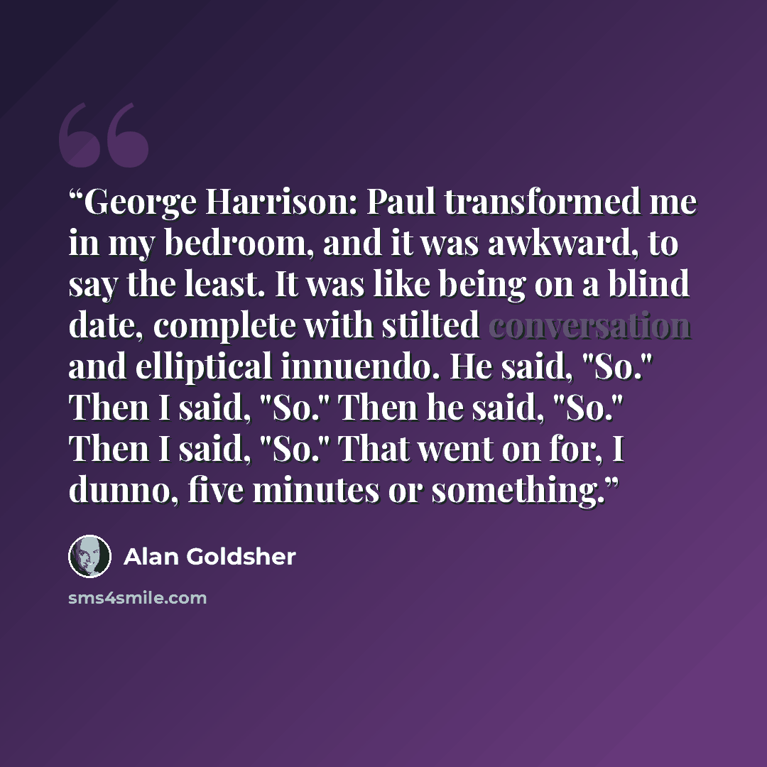 “George Harrison: Paul transformed me in my bedroom, and it was awkward, to say the least. It was like being on a blind date, complete with stilted conversation and elliptical innuendo. He said, "So." Then I said, "So." Then he said, "So." Then I said, "So." That went on for, I dunno, five minutes…” quote by Alan Goldsher