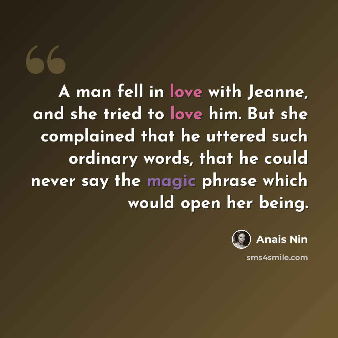 “A man fell in love with Jeanne, and she tried to love him. But she complained that he uttered such ordinary words, that he could never say the magic phrase which would open her being.” quote by Anais Nin