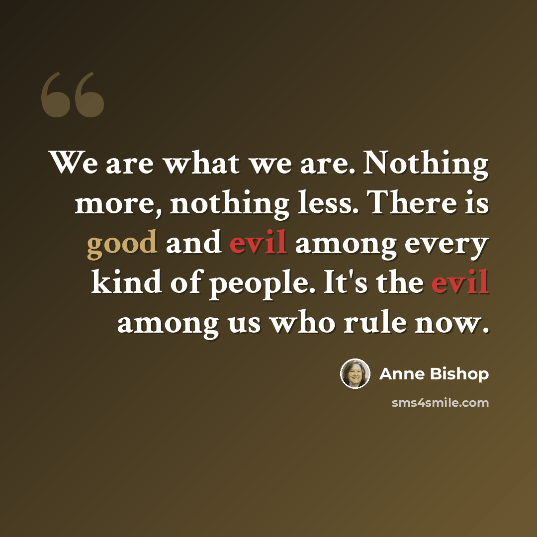 “We are what we are. Nothing more, nothing less. There is good and evil among every kind of people. It's the evil among us who rule now.” quote by Anne Bishop