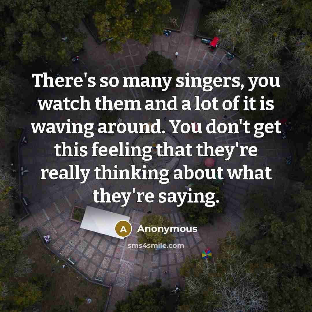 “There's so many singers, you watch them and a lot of it is waving around. You don't get this feeling that they're really thinking about what they're saying.” quote by Anonymous