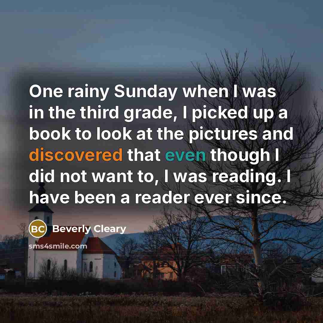 “One rainy Sunday when I was in the third grade, I picked up a book to look at the pictures and discovered that even though I did not want to, I was reading. I have been a reader ever since.” quote by Beverly Cleary