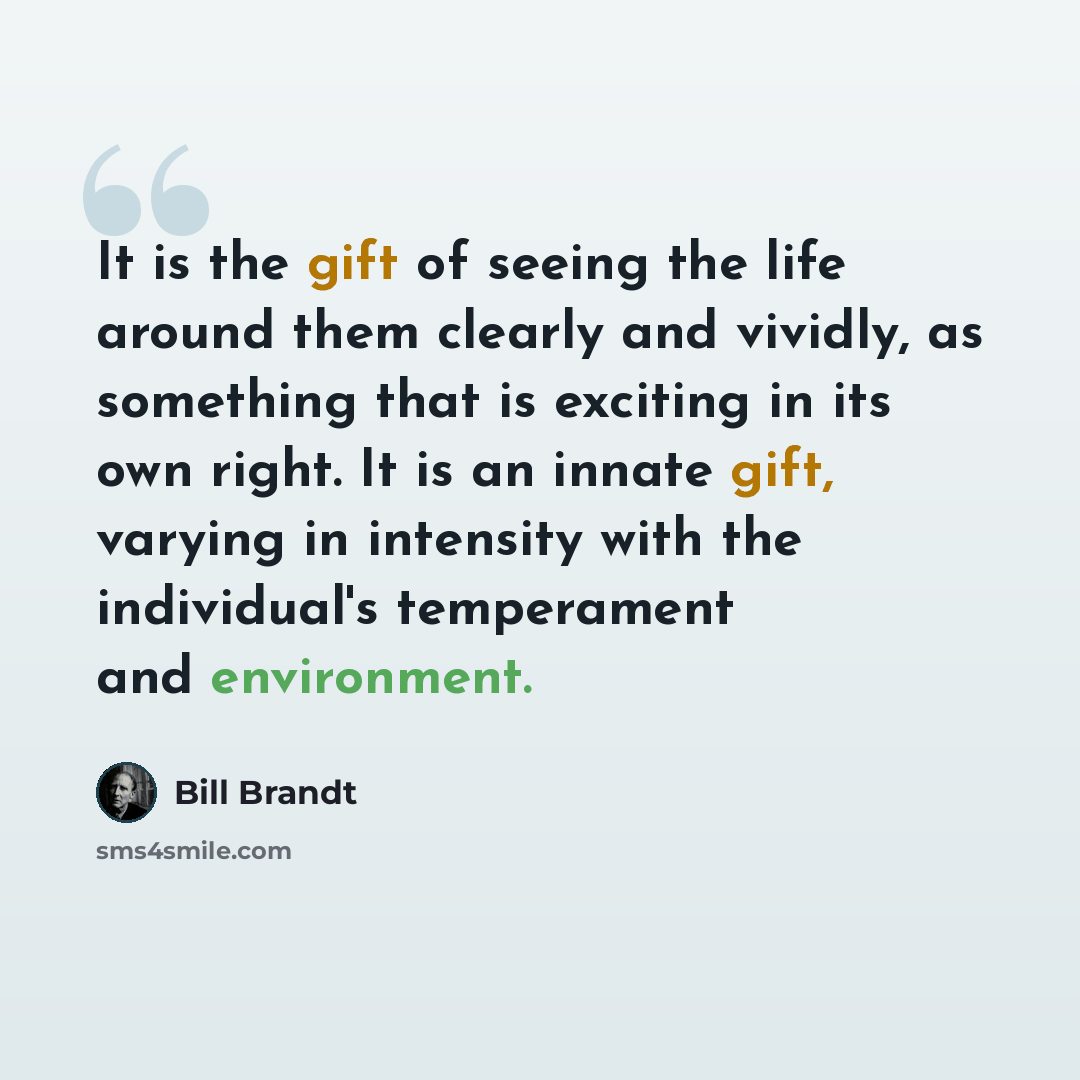 “It is the gift of seeing the life around them clearly and vividly, as something that is exciting in its own right. It is an innate gift, varying in intensity with the individual's temperament and environment.” quote by Bill Brandt