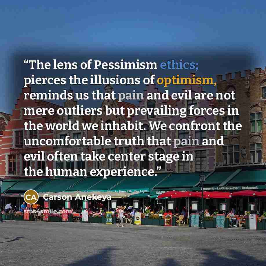 “The lens of Pessimism ethics; pierces the illusions of optimism, reminds us that pain and evil are not mere outliers but prevailing forces in the world we inhabit. We confront the uncomfortable truth that pain and evil often take center stage in the human experience.” quote by Carson Anekeya