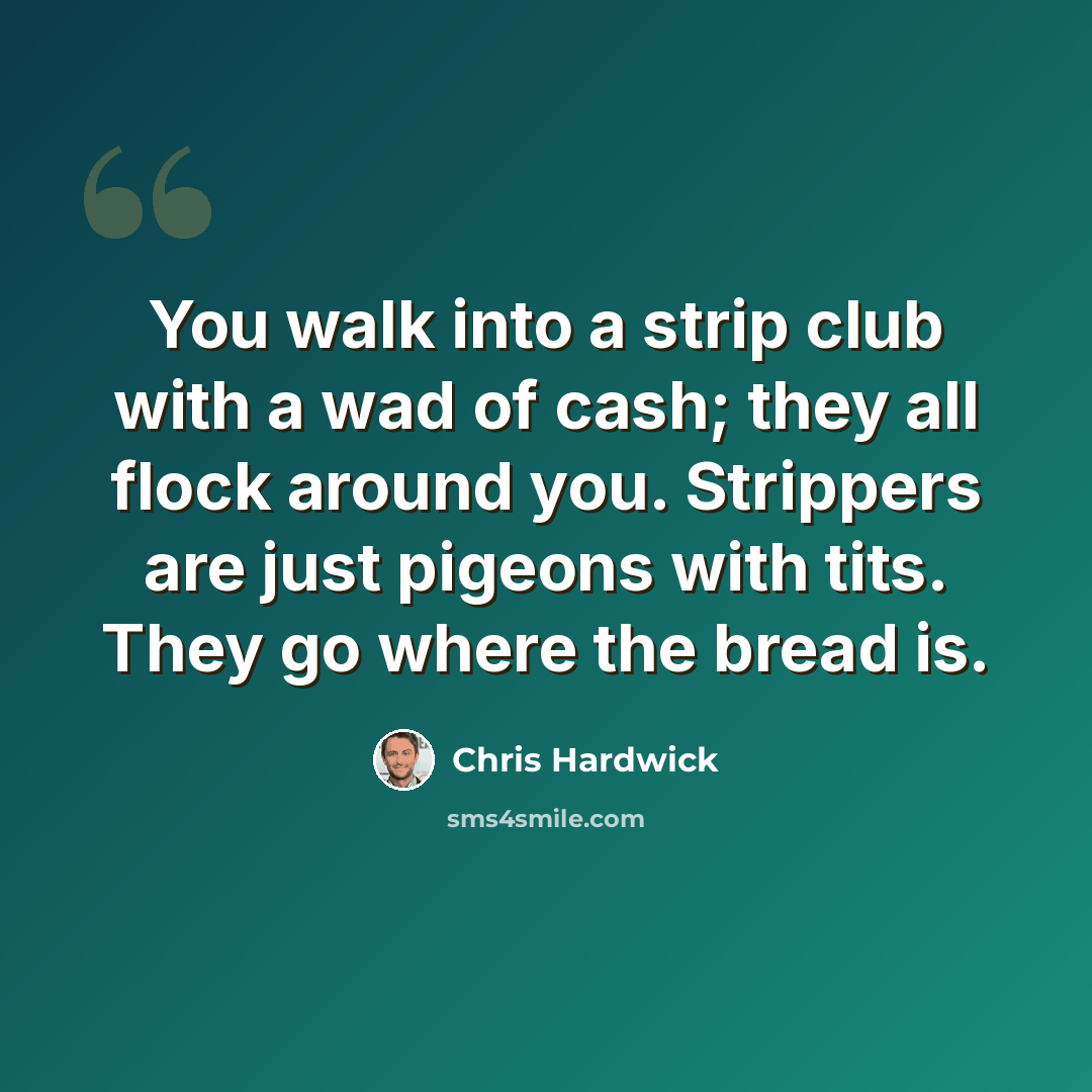 “You walk into a strip club with a wad of cash; they all flock around you. Strippers are just pigeons with tits. They go where the bread is.” quote by Chris Hardwick