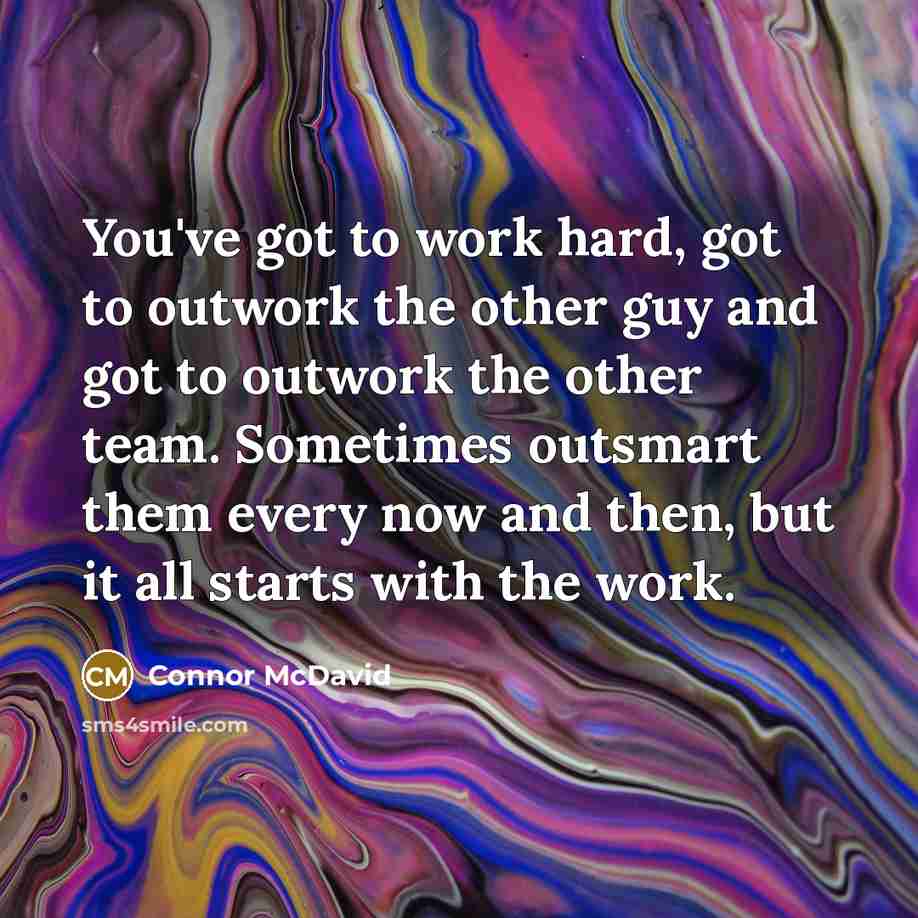 “You've got to work hard, got to outwork the other guy and got to outwork the other team. Sometimes outsmart them every now and then, but it all starts with the work.” quote by Connor McDavid