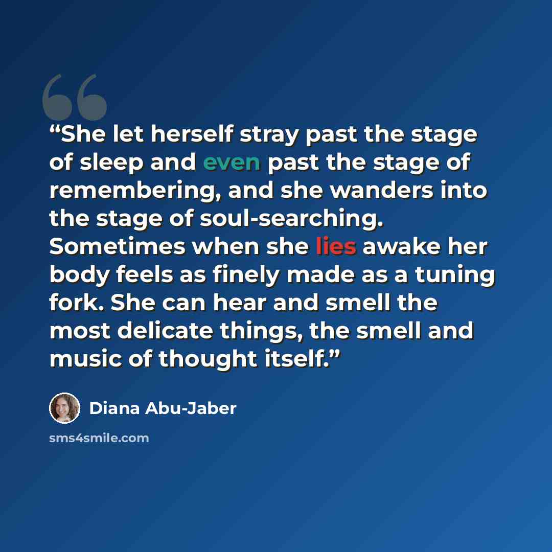 “She let herself stray past the stage of sleep and even past the stage of remembering, and she wanders into the stage of soul-searching. Sometimes when she lies awake her body feels as finely made as a tuning fork. She can hear and smell the most delicate things, the smell and music of thought…” quote by Diana Abu-Jaber
