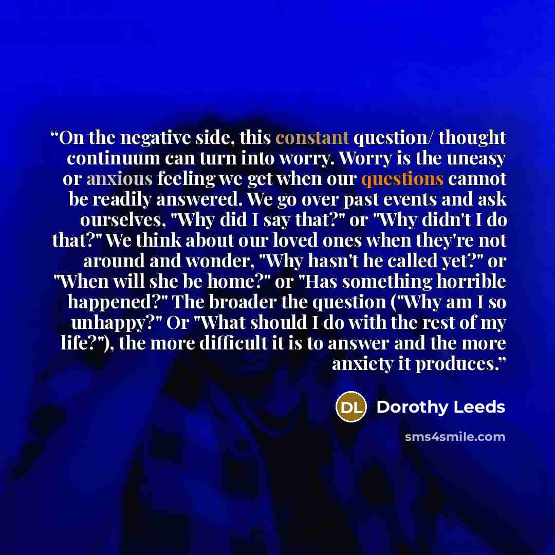 “On the negative side, this constant question/ thought continuum can turn into worry. Worry is the uneasy or anxious feeling we get when our questions cannot be readily answered. We go over past events and ask ourselves, "Why did I say that?" or "Why didn't I do that?" We think about our loved ones…” quote by Dorothy Leeds