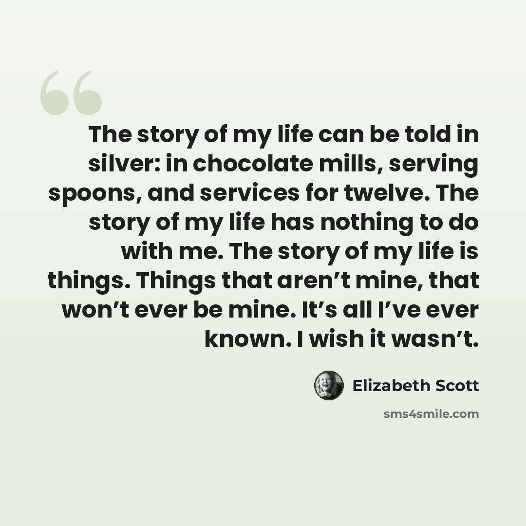 “The story of my life can be told in silver: in chocolate mills, serving spoons, and services for twelve. The story of my life has nothing to do with me. The story of my life is things. Things that aren’t mine, that won’t ever be mine. It’s all I’ve ever known. I wish it wasn’t.” quote by Elizabeth Scott