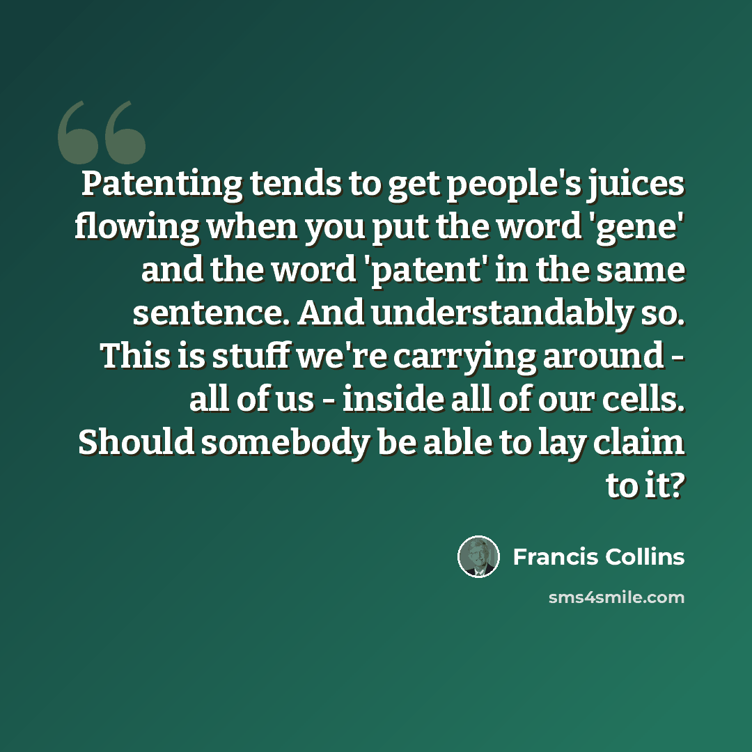 “Patenting tends to get people's juices flowing when you put the word 'gene' and the word 'patent' in the same sentence. And understandably so. This is stuff we're carrying around - all of us - inside all of our cells. Should somebody be able to lay claim to it?” quote by Francis Collins