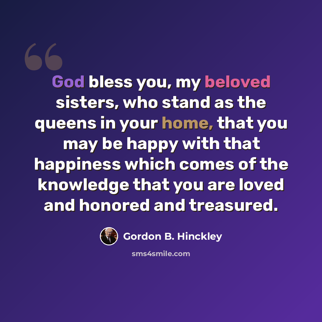 “God bless you, my beloved sisters, who stand as the queens in your home, that you may be happy with that happiness which comes of the knowledge that you are loved and honored and treasured.” quote by Gordon B. Hinckley