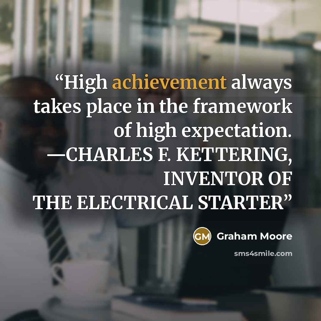 “High achievement always takes place in the framework of high expectation. —CHARLES F. KETTERING, INVENTOR OF THE ELECTRICAL STARTER” quote by Graham Moore