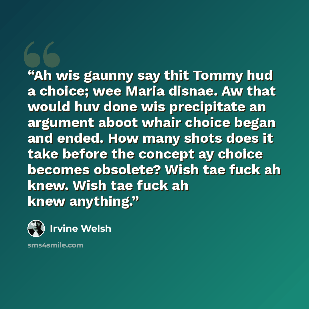 “Ah wis gaunny say thit Tommy hud a choice; wee Maria disnae. Aw that would huv done wis precipitate an argument aboot whair choice began and ended. How many shots does it take before the concept ay choice becomes obsolete? Wish tae fuck ah knew. Wish tae fuck ah knew anything.” quote by Irvine Welsh