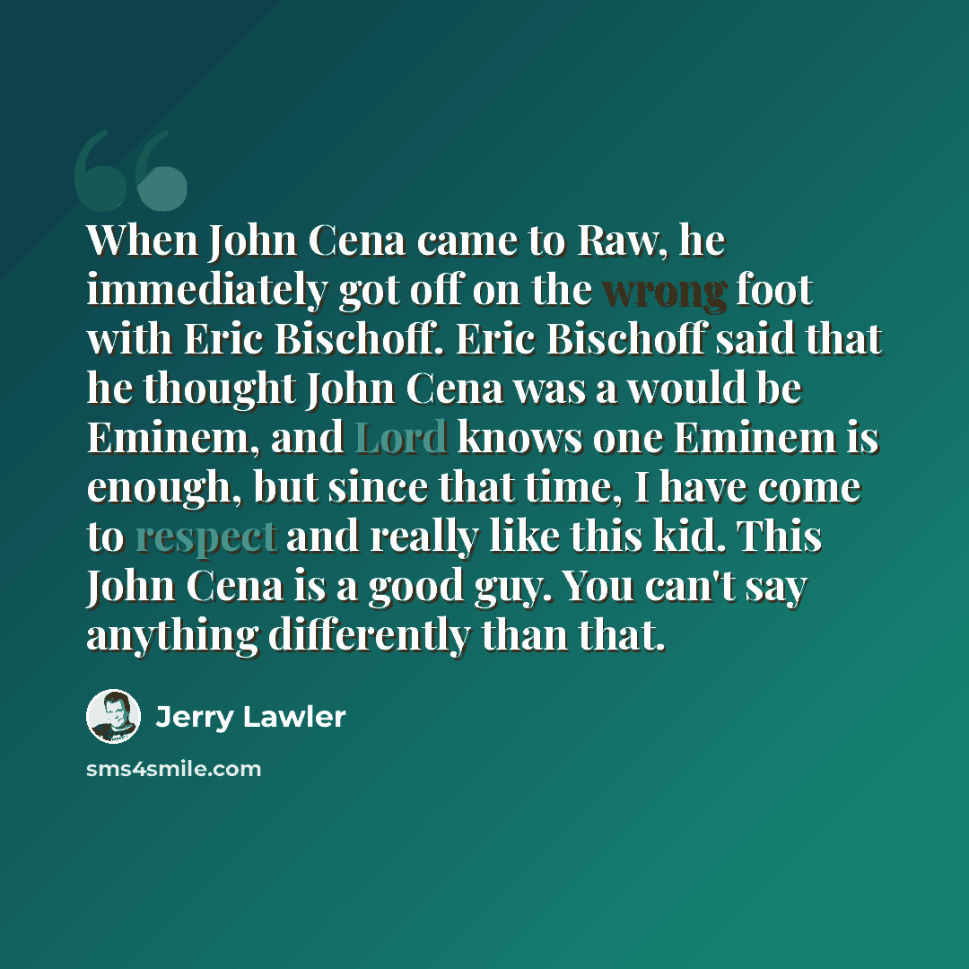 “When John Cena came to Raw, he immediately got off on the wrong foot with Eric Bischoff. Eric Bischoff said that he thought John Cena was a would be Eminem, and Lord knows one Eminem is enough, but since that time, I have come to respect and really like this kid. This John Cena is a good guy. You…” quote by Jerry Lawler