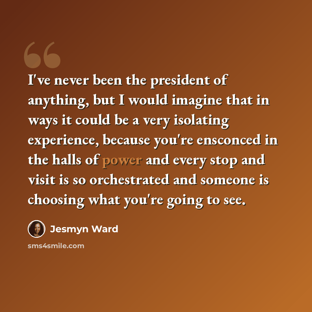 “I've never been the president of anything, but I would imagine that in ways it could be a very isolating experience, because you're ensconced in the halls of power and every stop and visit is so orchestrated and someone is choosing what you're going to see.” quote by Jesmyn Ward