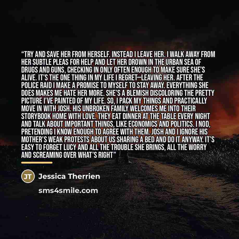 “try and save her from herself. Instead I leave her. I walk away from her subtle pleas for help and let her drown in the urban sea of drugs and guns, checking in only often enough to make sure she’s alive. It’s the one thing in my life I regret—leaving her. After the police raid I make a promise to…” quote by Jessica Therrien