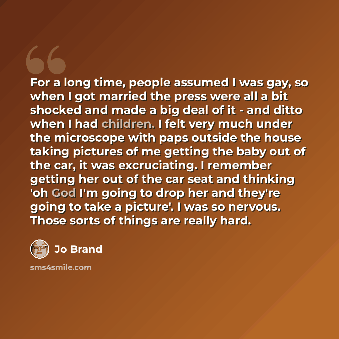 “For a long time, people assumed I was gay, so when I got married the press were all a bit shocked and made a big deal of it - and ditto when I had children. I felt very much under the microscope with paps outside the house taking pictures of me getting the baby out of the car, it was excruciating…” quote by Jo Brand