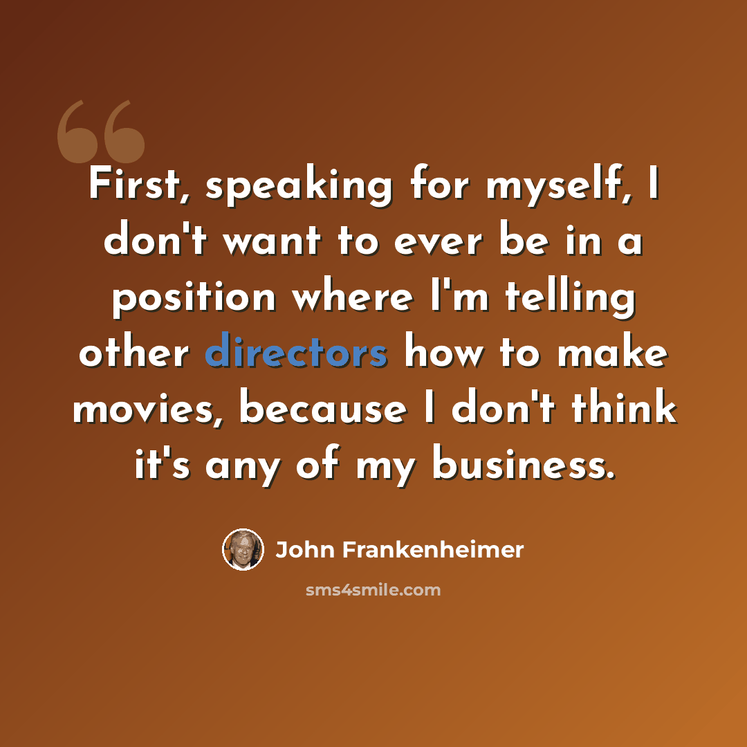“First, speaking for myself, I don't want to ever be in a position where I'm telling other directors how to make movies, because I don't think it's any of my business.” quote by John Frankenheimer