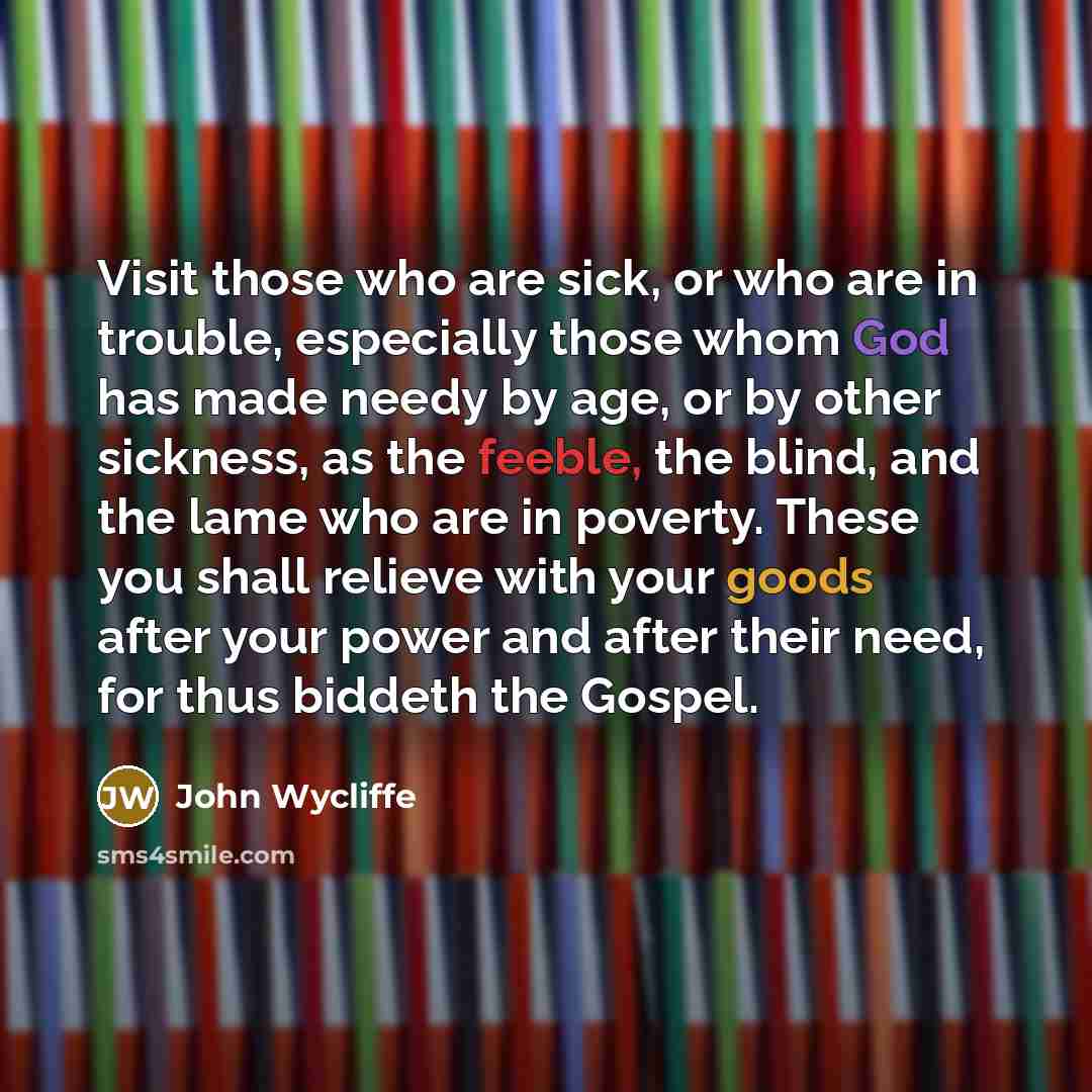 “Visit those who are sick, or who are in trouble, especially those whom God has made needy by age, or by other sickness, as the feeble, the blind, and the lame who are in poverty. These you shall relieve with your goods after your power and after their need, for thus biddeth the Gospel.” quote by John Wycliffe
